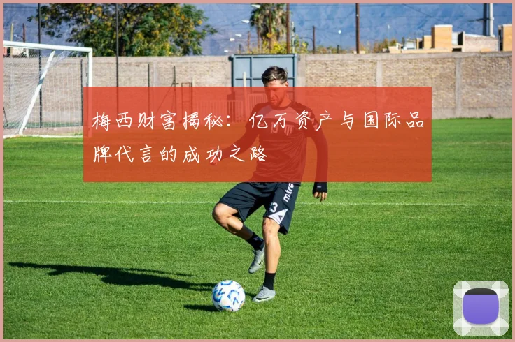 梅西财富揭秘：亿万资产与国际品牌代言的成功之路