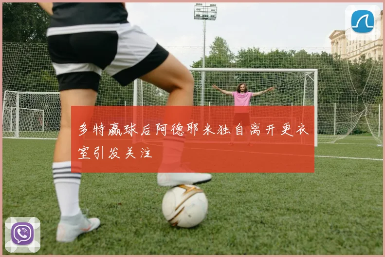 多特赢球后阿德耶米独自离开更衣室引发关注