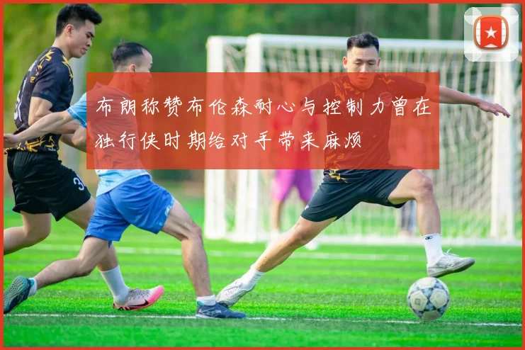 布朗称赞布伦森耐心与控制力曾在独行侠时期给对手带来麻烦