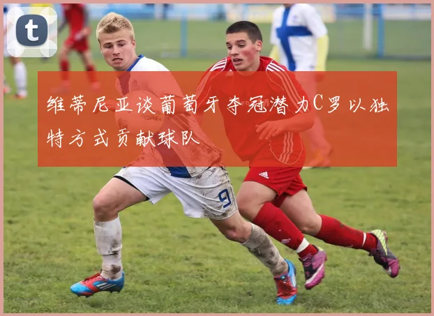 维蒂尼亚谈葡萄牙夺冠潜力C罗以独特方式贡献球队