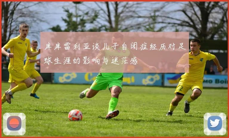 库库雷利亚谈儿子自闭症经历对足球生涯的影响与迷茫感
