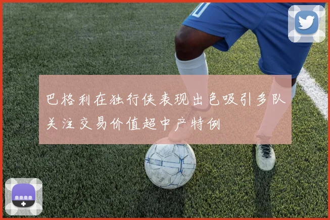 巴格利在独行侠表现出色吸引多队关注交易价值超中产特例