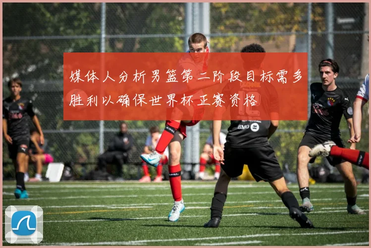 媒体人分析男篮第二阶段目标需多胜利以确保世界杯正赛资格