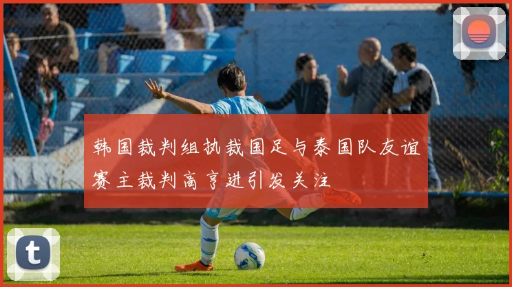 韩国裁判组执裁国足与泰国队友谊赛主裁判高亨进引发关注