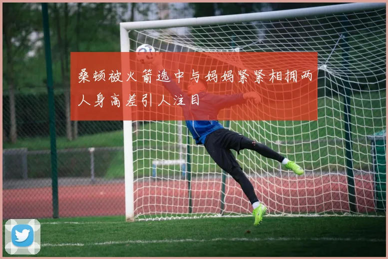 桑顿被火箭选中与妈妈紧紧相拥两人身高差引人注目