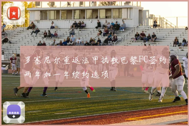罗塞尼尔重返法甲执教巴黎FC签约两年加一年续约选项