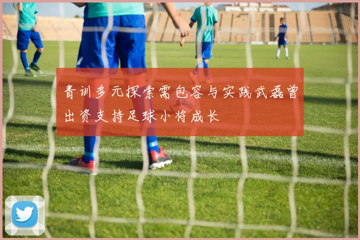 青训多元探索需包容与实践武磊曾出资支持足球小将成长