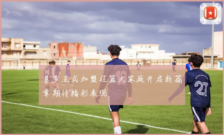 基多正式加盟辽篮大家庭开启新篇章期待精彩表现