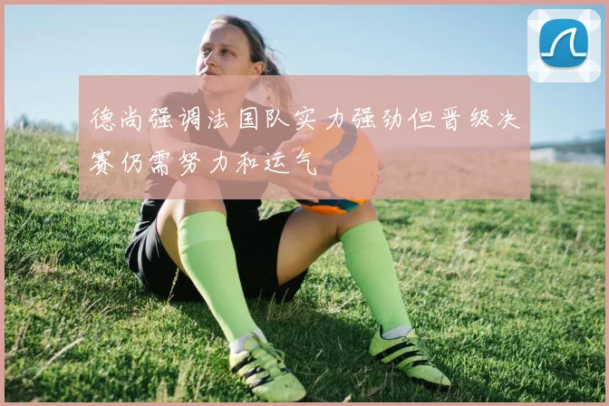 德尚强调法国队实力强劲但晋级决赛仍需努力和运气