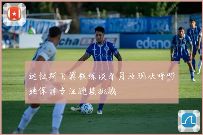 达拉斯飞翼教练谈李月汝现状呼吁她保持专注迎接挑战