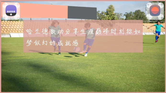 哈兰德激动分享生涯巅峰时刻称如梦似幻的成就感