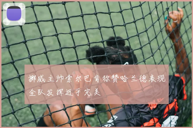 挪威主帅索尔巴肯称赞哈兰德表现全队发挥近乎完美