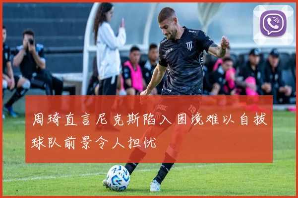 周琦直言尼克斯陷入困境难以自拔球队前景令人担忧