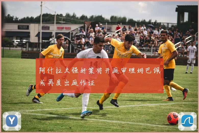 阿什拉夫强奸案将开庭审理姆巴佩或再度出庭作证